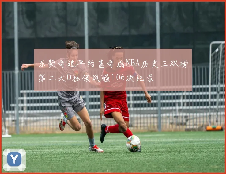 东契奇追平约基奇成NBA历史三双榜第二大O独领风骚106次纪录