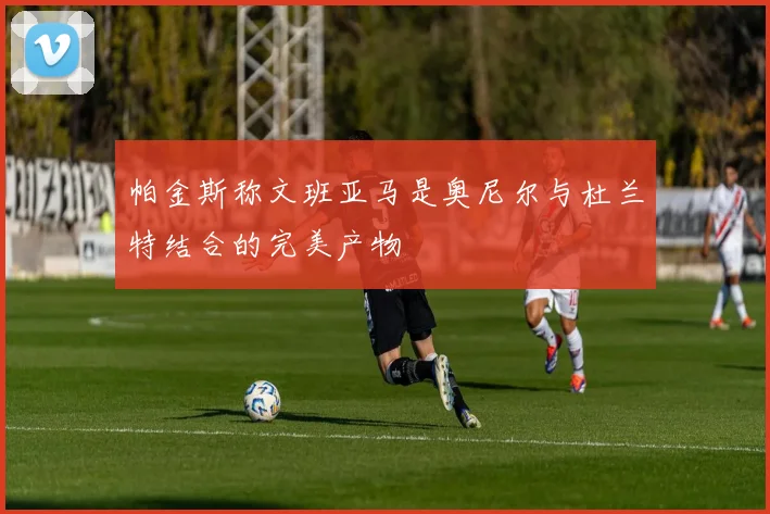 帕金斯称文班亚马是奥尼尔与杜兰特结合的完美产物