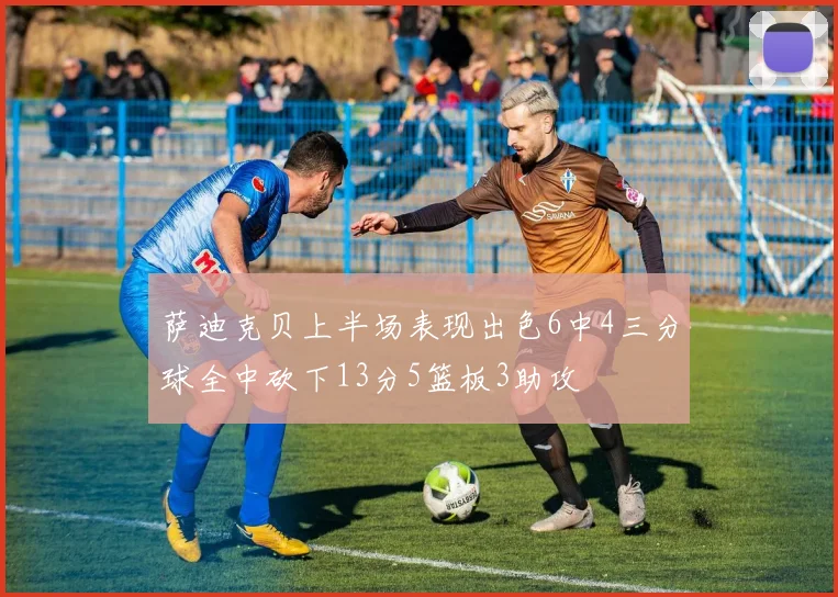 萨迪克贝上半场表现出色6中4三分球全中砍下13分5篮板3助攻