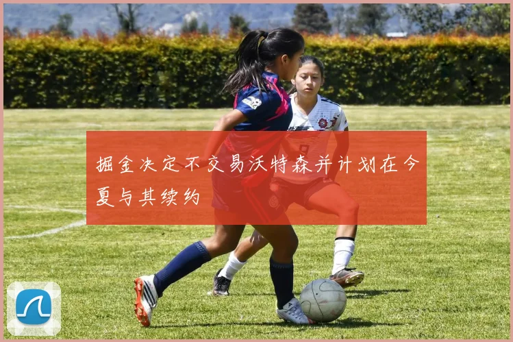 掘金决定不交易沃特森并计划在今夏与其续约