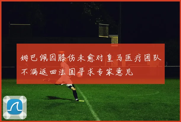 姆巴佩因膝伤未愈对皇马医疗团队不满返回法国寻求专家意见