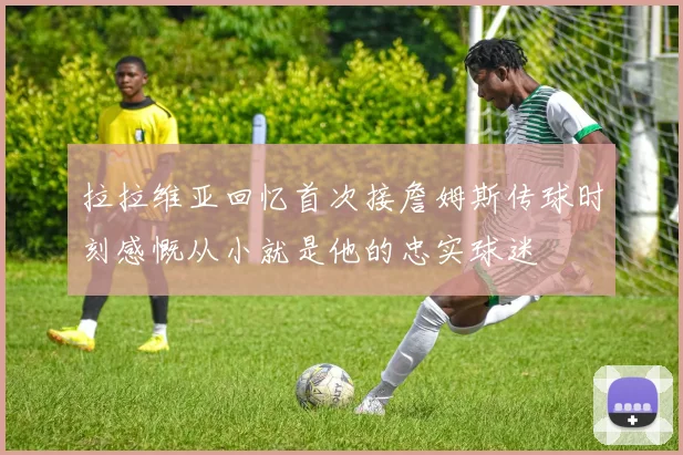 拉拉维亚回忆首次接詹姆斯传球时刻感慨从小就是他的忠实球迷
