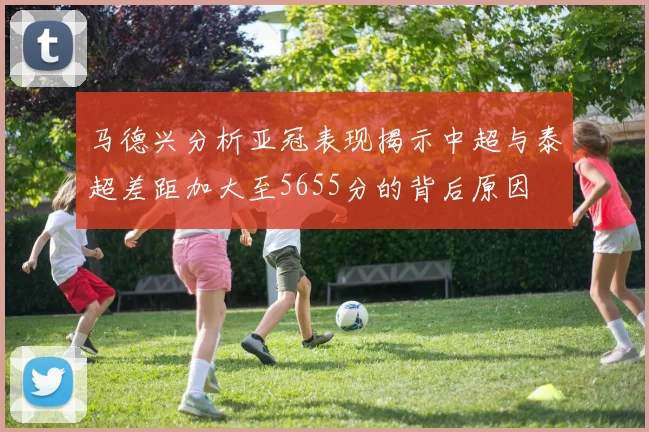 马德兴分析亚冠表现揭示中超与泰超差距加大至5655分的背后原因