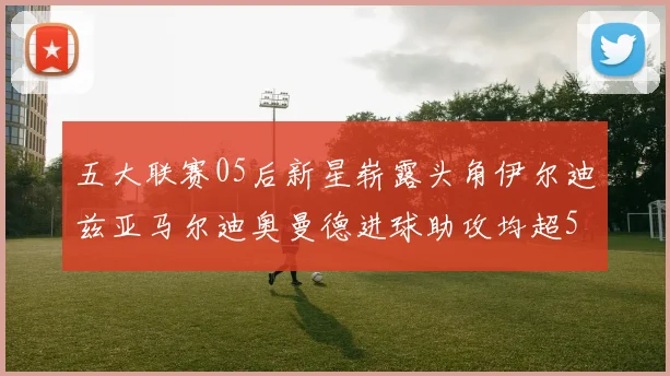 五大联赛05后新星崭露头角伊尔迪兹亚马尔迪奥曼德进球助攻均超5