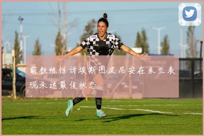前教练惊讶埃斯图皮尼安在米兰表现未达最佳状态