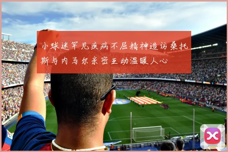 小球迷罕见疾病不屈精神造访桑托斯与内马尔亲密互动温暖人心