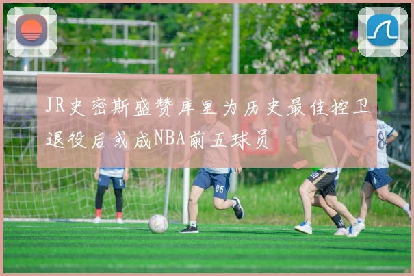 JR史密斯盛赞库里为历史最佳控卫退役后或成NBA前五球员