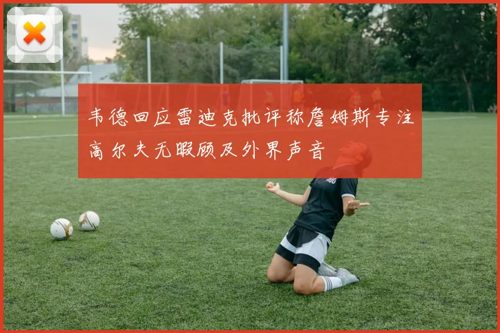 韦德回应雷迪克批评称詹姆斯专注高尔夫无暇顾及外界声音