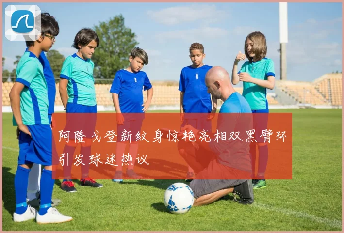 阿隆戈登新纹身惊艳亮相双黑臂环引发球迷热议