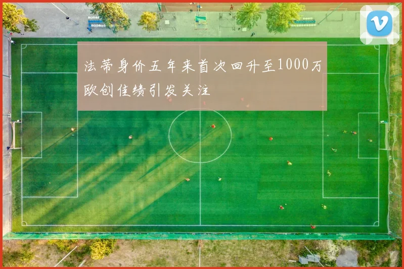 法蒂身价五年来首次回升至1000万欧创佳绩引发关注