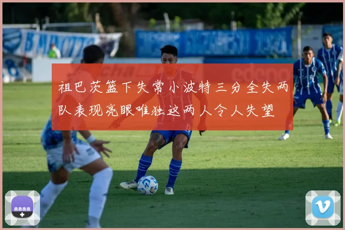 祖巴茨篮下失常小波特三分全失两队表现亮眼唯独这两人令人失望