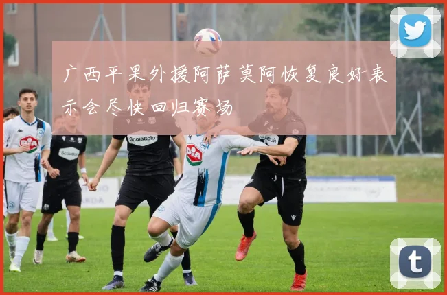 广西平果外援阿萨莫阿恢复良好表示会尽快回归赛场