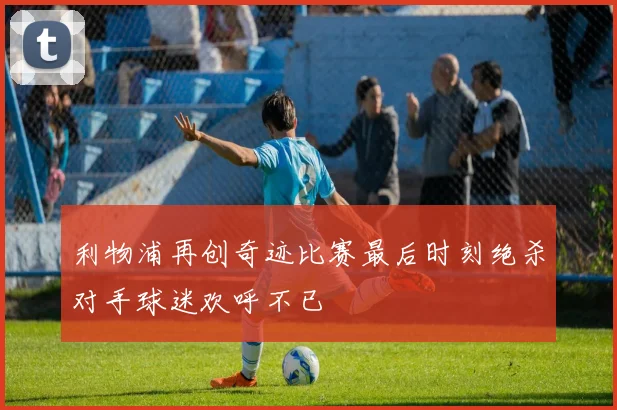 利物浦再创奇迹比赛最后时刻绝杀对手球迷欢呼不已