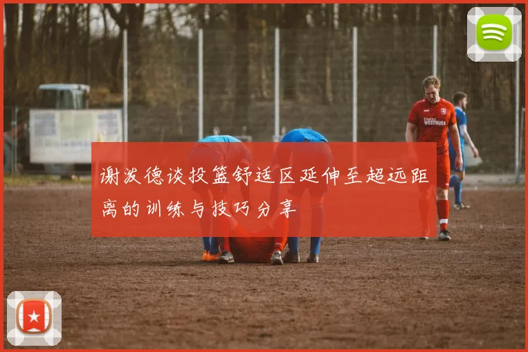 谢泼德谈投篮舒适区延伸至超远距离的训练与技巧分享