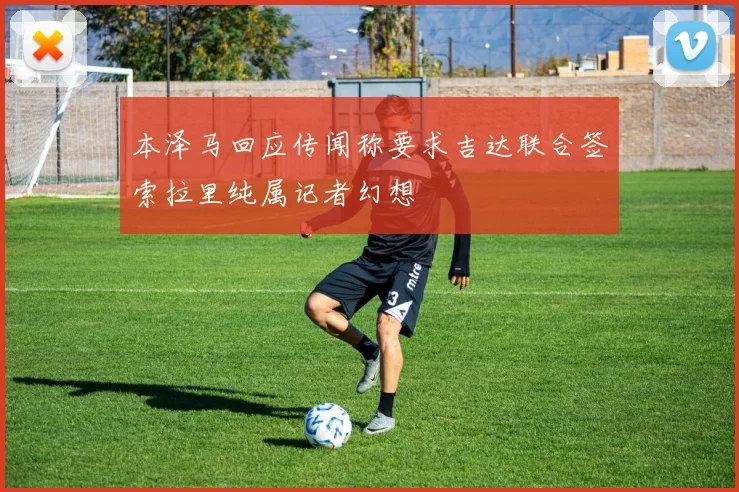 本泽马回应传闻称要求吉达联合签索拉里纯属记者幻想