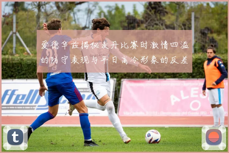 爱德华兹揭秘麦丹比赛时激情四溢的防守表现与平日高冷形象的反差