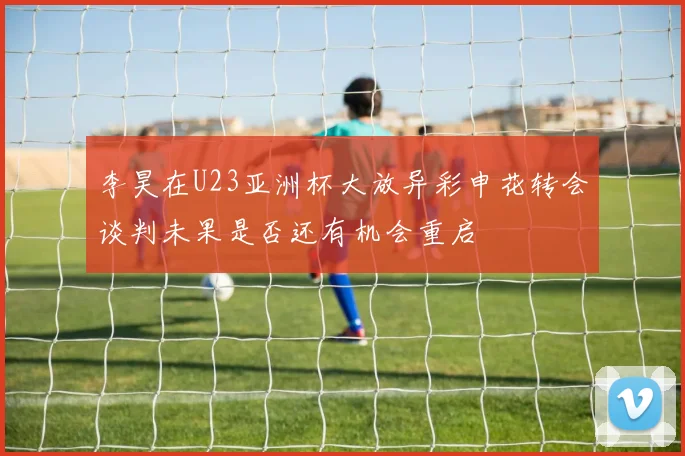 李昊在U23亚洲杯大放异彩申花转会谈判未果是否还有机会重启