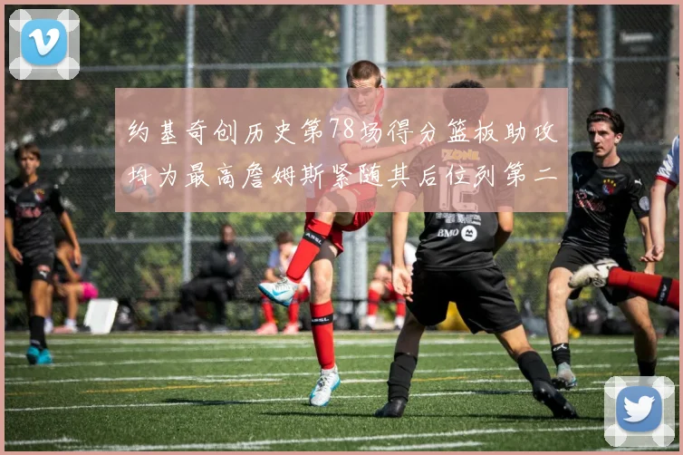 约基奇创历史第78场得分篮板助攻均为最高詹姆斯紧随其后位列第二