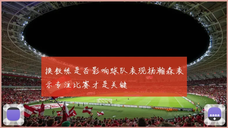 换教练是否影响球队表现杨瀚森表示专注比赛才是关键