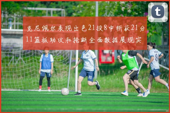 克尼佩尔表现出色21投8中斩获21分11篮板助攻和抢断全面数据展现实力