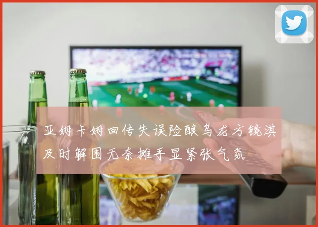 亚姆卡姆回传失误险酿乌龙方镜淇及时解围无奈摊手显紧张气氛