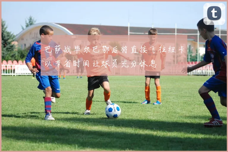 巴萨战毕尔巴鄂后将直接飞往纽卡以节省时间让球员充分休息