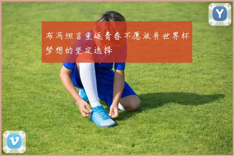 布冯坦言重返青春不愿放弃世界杯梦想的坚定选择