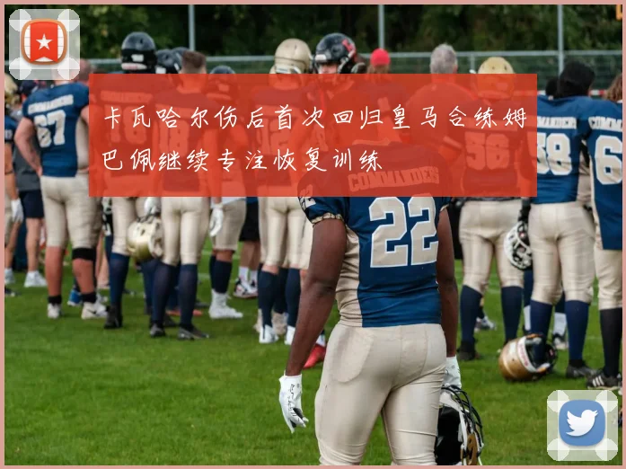 卡瓦哈尔伤后首次回归皇马合练姆巴佩继续专注恢复训练