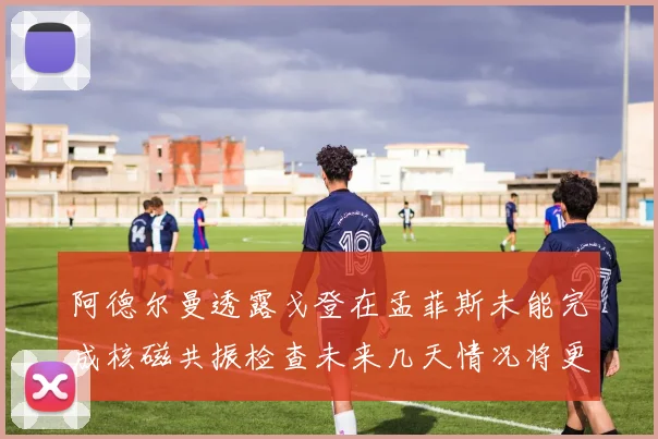 阿德尔曼透露戈登在孟菲斯未能完成核磁共振检查未来几天情况将更清晰