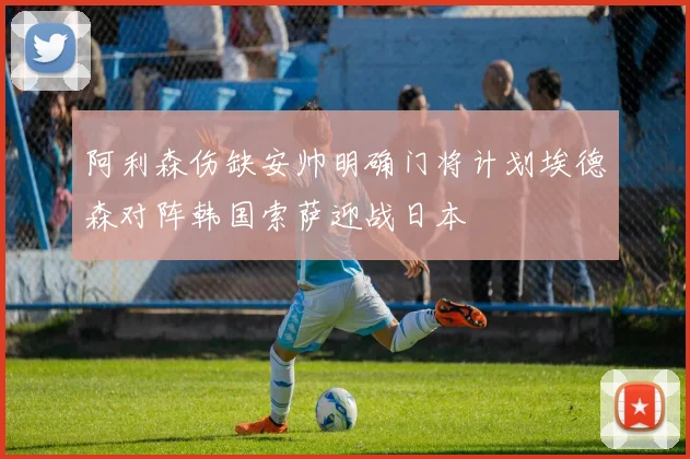 阿利森伤缺安帅明确门将计划埃德森对阵韩国索萨迎战日本