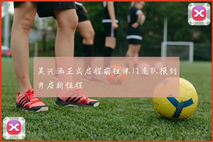 吴兴涵正式启程前往津门虎队报到开启新征程