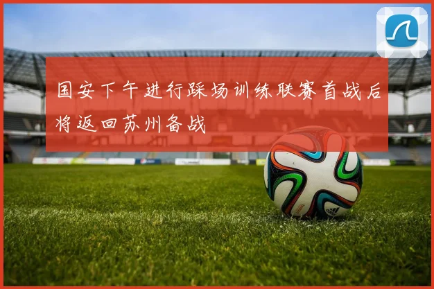 国安下午进行踩场训练联赛首战后将返回苏州备战