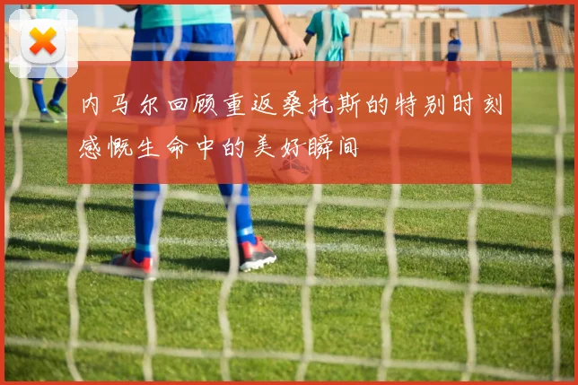 内马尔回顾重返桑托斯的特别时刻感慨生命中的美好瞬间
