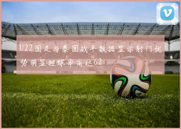 U22国足与泰国战平数据显示射门优势明显控球率高达62