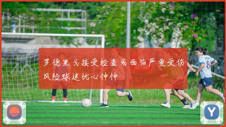 罗德里戈接受检查或面临严重受伤风险球迷忧心忡忡