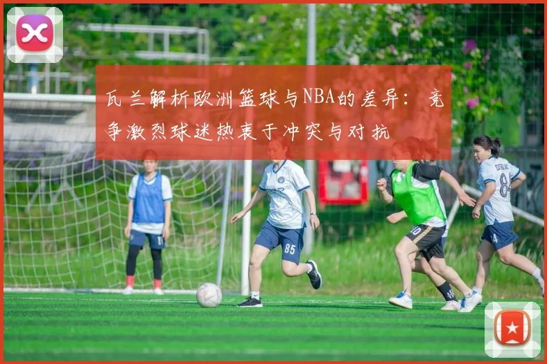 瓦兰解析欧洲篮球与NBA的差异：竞争激烈球迷热衷于冲突与对抗