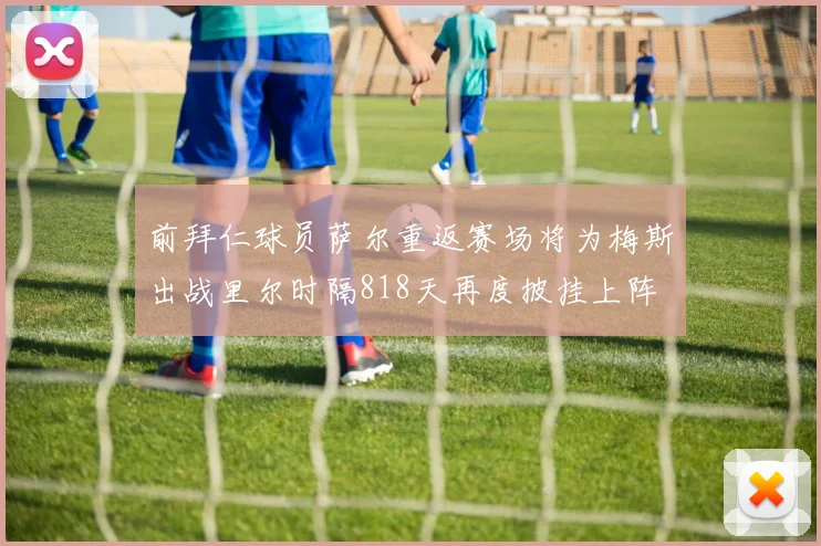 前拜仁球员萨尔重返赛场将为梅斯出战里尔时隔818天再度披挂上阵